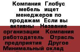 Компания «Глобус-мебель» ищет менеджеров по продажам. Если вы активны › Название организации ­ Компания-работодатель › Отрасль предприятия ­ Другое › Минимальный оклад ­ 20 000 - Все города Работа » Вакансии   . Московская обл.